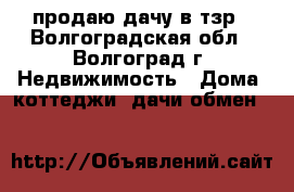 продаю дачу в тзр - Волгоградская обл., Волгоград г. Недвижимость » Дома, коттеджи, дачи обмен   